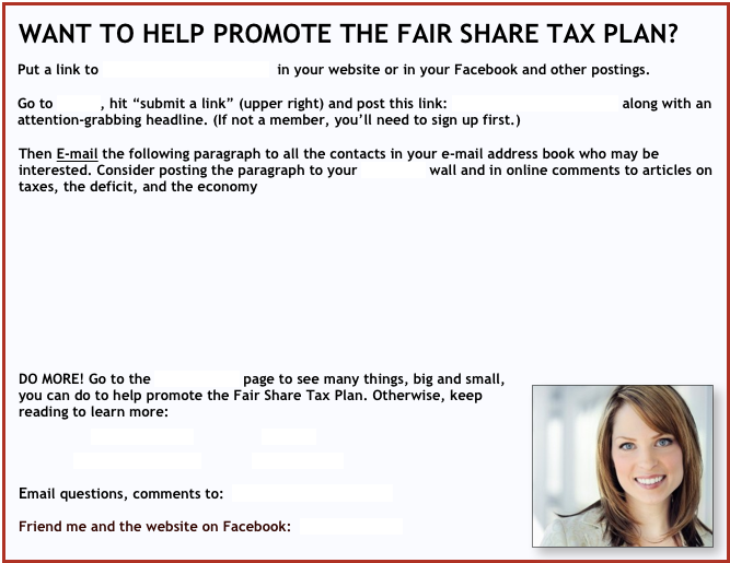 WANT TO HELP PROMOTE THE FAIR SHARE TAX PLAN?
 
Put a link to http://fairsharetaxes.org  in your website or in your Facebook and other postings.

Go to Readit, hit “submit a link” (upper right) and post this link: http://fairsharetaxes.org along with an attention-grabbing headline. (If not a member, you’ll need to sign up first.)

Then E-mail the following paragraph to all the contacts in your e-mail address book who may be interested. Consider posting the paragraph to your Facebook wall and in online comments to articles on taxes, the deficit, and the economy








  

  
DO MORE! Go to the Join-Help Us page to see many things, big and small, ￼you can do to help promote the Fair Share Tax Plan. Otherwise, keep reading to learn more:   
                 ROMNEY TAXES                IMAGINE               

             WEBSITE SUMMARY             JOIN-HELP US
  
Email questions, comments to:  FairShareTaxes@att.net
 
Friend me and the website on Facebook:  FairShareTaxes