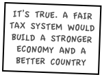 IT’S TRUE. A FAIR TAX SYSTEM WOULD BUILD A STRONGER ECONOMY AND A BETTER COUNTRY